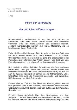 GOTTES WORT
... durch Bertha Dudde
1797

Pflicht der Verbreitung
der göttlichen Offenbarungen ....

Unbeschreiblich verdienstvoll ist es, das Wort Gottes zu
verbreiten. Das, was durch Gottes Gnade den Menschen
vermittelt wird, soll nicht Alleingut des einzelnen bleiben,
sondern weitergeleitet werden den vielen Menschen, die es
benötigen zu ihrem Seelenheil.
Es ist die Menschheit in arger Not, sie steht so fern von Gott, daß
sie auch Seinen Willen nicht mehr erkennt und in völliger
Unwissenheit durch das Erdenleben geht. Die Erdenaufgabe des
Menschen aber erfordert das Wissen darum, was Gott von den
Menschen verlangt, und also muß es ihnen vermittelt werden.
Und deshalb erwählet Sich Gott Erdenkinder, die Ihm zu dienen
bereit sind, und gibt ihnen den Auftrag, Seinen Willen den
Menschen kundzutun. Er Selbst unterweiset sie zuvor, auf daß sie
nun ihr Wissen weitergeben können an die Mitmenschen. Ohne
tatkräftige Hilfe geht die Menschheit zugrunde, und tatkräftige
Hilfe kann nur das Wort Gottes sein.
Es wird aber zur Zeit von den Menschen alles abgelehnt, was an
Gott gemahnt oder in der üblichen, traditionellen Weise von über
Gott gelehrt wird. Und deshalb gibt Gott aufs neue den Menschen
Sein Wort ....
Er gibt ihnen Aufschluß über ihre Bestimmung und ihre
Aufgabe .... Er will ihnen näherkommen durch Sein Wort, Er will
sie vertraut machen mit allem, was die Schöpfung birgt; Er läßt

 