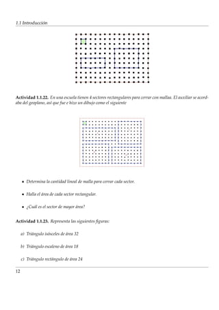 ´
1.1 Introduccion




Actividad 1.1.22. En una escuela tienen 4 sectores rectangulares para cerrar con mallaa. El auxiliar se acord-
aba del geoplano, as´ que fue e hizo un dibujo como el siguiente
                    ı




        Determina la cantidad lineal de malla para cerrar cada sector.

        Halla el area de cada sector rectangular.
                 ´

        ¿Cu´ l es el sector de mayor area?
           a                         ´


Actividad 1.1.23. Representa las siguientes ﬁguras:

     a) Tri´ ngulo is´ sceles de area 32
           a         o           ´

     b) Tri´ ngulo escaleno de area 18
           a                   ´

     c) Tri´ ngulo rect´ ngulo de area 24
           a           a          ´

12
 