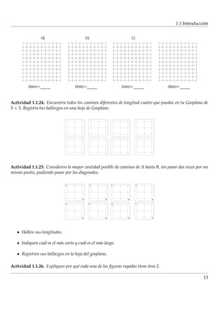 ´
                                                                                        1.1 Introduccion




Actividad 1.1.24. Encuentra todos los caminos diferentes de longitud cuatro que puedas en tu Geoplano de
3 × 3. Registra tus hallazgos en una hoja de Geoplano.




Actividad 1.1.25. Consideren la mayor cantidad posible de caminos de A hasta B, sin pasar dos veces por un
mismo punto, pudiendo pasar por las diagonales.




     Hallen sus longitudes.

     Indiquen cu´ l es el m´ s corto y cu´ l es el m´ s largo.
                a          a             a          a

     Registren sus hallazgos en la hoja del geoplano.

Actividad 1.1.26. Expliquen por qu´ cada una de las ﬁguras rayadas tiene area 2.
                                  e                                      ´

                                                                                                       13
 