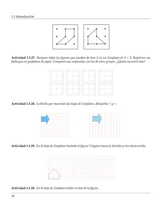 ´
1.1 Introduccion




Actividad 1.1.27. Busquen todas las ﬁguras que puedan de area 2 en un Geoplano de 3 × 3. Registren sus
                                                            ´
hallazgos en geoplanos de papel. Comparen sus respuestas con las de otros grupos. ¿Qui´n encontr´ m´ s?
                                                                                      e         o a




Actividad 1.1.28. La ﬂecha que muestran las hojas de Geoplano, dibujarlas ↑ y ←




Actividad 1.1.29. En la hoja de Geoplano traslada la ﬁgura 5 lugares hacia la derecha y tres hacia arriba.




Actividad 1.1.30. En la hoja de Geoplano hallar el area de la ﬁgura.
                                                   ´

14
 