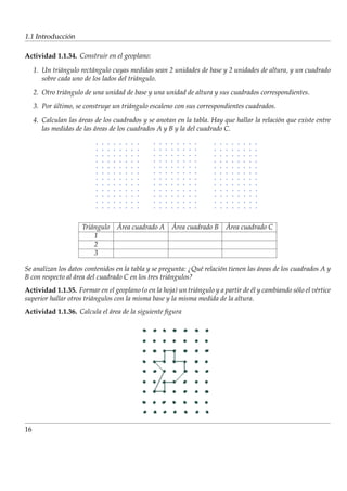 ´
1.1 Introduccion

Actividad 1.1.34. Construir en el geoplano:

     1. Un tri´ ngulo rect´ ngulo cuyas medidas sean 2 unidades de base y 2 unidades de altura, y un cuadrado
               a          a
        sobre cada uno de los lados del tri´ ngulo.
                                           a
     2. Otro tri´ ngulo de una unidad de base y una unidad de altura y sus cuadrados correspondientes.
                a
     3. Por ultimo, se construye un tri´ ngulo escaleno con sus correspondientes cuadrados.
            ´                          a
     4. Calculan las areas de los cuadrados y se anotan en la tabla. Hay que hallar la relaci´ n que existe entre
                     ´                                                                       o
        las medidas de las areas de los cuadrados A y B y la del cuadrado C.
                           ´




                      Tri´ ngulo
                         a         ´
                                   Area cuadrado A     ´
                                                       Area cuadrado B    ´
                                                                          Area cuadrado C
                           1
                           2
                           3

Se analizan los datos contenidos en la tabla y se pregunta: ¿Qu´ relaci´ n tienen las areas de los cuadrados A y
                                                               e       o              ´
B con respecto al area del cuadrado C en los tres tri´ ngulos?
                  ´                                  a
Actividad 1.1.35. Formar en el geoplano (o en la hoja) un tri´ ngulo y a partir de el y cambiando s´ lo el v´rtice
                                                             a                     ´               o        e
superior hallar otros tri´ ngulos con la misma base y la misma medida de la altura.
                         a
Actividad 1.1.36. Calcula el area de la siguiente ﬁgura
                             ´




16
 