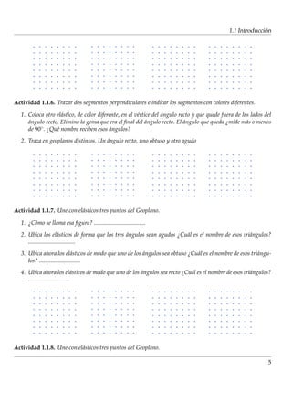 ´
                                                                                              1.1 Introduccion




Actividad 1.1.6. Trazar dos segmentos perpendiculares e indicar los segmentos con colores diferentes.

  1. Coloca otro el´ stico, de color diferente, en el v´rtice del angulo recto y que quede fuera de los lados del
                    a                                  e          ´
     angulo recto. Elimina la goma que era el ﬁnal del angulo recto. El angulo que queda ¿mide m´ s o menos
     ´                                                     ´               ´                          a
     de 90 ◦ . ¿Qu´ nombre reciben esos angulos?
                  e                       ´

  2. Traza en geoplanos distintos. Un angulo recto, uno obtuso y otro agudo
                                      ´




Actividad 1.1.7. Une con el´ sticos tres puntos del Geoplano.
                           a

  1. ¿C´ mo se llama esa ﬁgura? ...................................
       o

  2. Ubica los el´ sticos de forma que los tres angulos sean agudos ¿Cu´ l es el nombre de esos tri´ ngulos?
                        a                       ´                      a                           a
     ................................

  3. Ubica ahora los el´ sticos de modo que uno de los angulos sea obtuso ¿Cu´ l es el nombre de esos tri´ ngu-
                               a                       ´                     a                           a
     los? ............................

  4. Ubica ahora los el´ sticos de modo que uno de los angulos sea recto ¿Cu´ l es el nombre de esos tri´ ngulos?
                                 a                     ´                    a                           a
     ............................




Actividad 1.1.8. Une con el´ sticos tres puntos del Geoplano.
                           a

                                                                                                               5
 