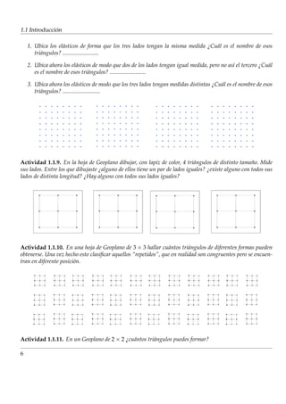 ´
1.1 Introduccion

    1. Ubica los el´ sticos de forma que los tres lados tengan la misma medida ¿Cu´ l es el nombre de esos
                    a                                                             a
       tri´ ngulos? .........................
          a

    2. Ubica ahora los el´ sticos de modo que dos de los lados tengan igual medida, pero no as´ el tercero ¿Cu´ l
                         a                                                                    ı               a
       es el nombre de esos tri´ ngulos? .........................
                               a

    3. Ubica ahora los el´ sticos de modo que los tres lados tengan medidas distintas ¿Cu´ l es el nombre de esos
                             a                                                           a
       tri´ ngulos? ..........................
          a




Actividad 1.1.9. En la hoja de Geoplano dibujar, con lapiz de color, 4 tri´ ngulos de distinto tamano. Mide
                                                                             a                        ˜
sus lados. Entre los que dibujaste ¿alguno de ellos tiene un par de lados iguales? ¿existe alguno con todos sus
lados de distinta longitud? ¿Hay alguno con todos sus lados iguales?




Actividad 1.1.10. En una hoja de Geoplano de 3 × 3 hallar cu´ ntos tri´ ngulos de diferentes formas pueden
                                                                a         a
obtenerse. Una vez hecho esto clasiﬁcar aquellos “repetidos”, que en realidad son congruentes pero se encuen-
tran en diferente posici´ n.
                        o




Actividad 1.1.11. En un Geoplano de 2 × 2 ¿cu´ ntos tri´ ngulos puedes formar?
                                             a         a

6
 