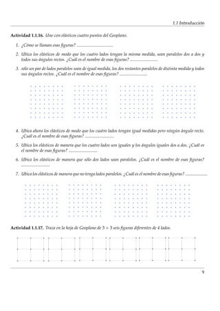´
                                                                                                    1.1 Introduccion

Actividad 1.1.16. Une con el´ sticos cuatro puntos del Geoplano.
                            a

  1. ¿C´ mo se llaman esas ﬁguras? .................................
       o

  2. Ubica los el´ sticos de modo que los cuatro lados tengan la misma medida, sean paralelos dos a dos y
                 a
     todos sus angulos rectos. ¿Cu´ l es el nombre de esas ﬁguras? .........................
               ´                   a

  3. s´ lo un par de lados paralelos sean de igual medida, los dos restantes paralelos de distinta medida y todos
      o
     sus angulos rectos. ¿Cu´ l es el nombre de esas ﬁguras? .........................
          ´                   a




  4. Ubica ahora los el´ sticos de modo que los cuatro lados tengan igual medidas pero ningun angulo recto.
                       a                                                                   ´ ´
     ¿Cu´ l es el nombre de esas ﬁguras? ..........................
         a

  5. Ubica los el´ sticos de manera que los cuatro lados son iguales y los angulos iguales dos a dos. ¿Cu´ l es
                 a                                                         ´                             a
     el nombre de esas ﬁguras? ..........................

  6. Ubica los el´ sticos de manera que s´ lo dos lados sean paralelos. ¿Cu´ l es el nombre de esas ﬁguras?
                        a                o                                 a
     ..........................

  7. Ubica los el´ sticos de manera que no tenga lados paralelos. ¿Cu´ l es el nombre de esas ﬁguras? ....................
                 a                                                   a




Actividad 1.1.17. Traza en la hoja de Geoplano de 3 × 3 seis ﬁguras diferentes de 4 lados.




                                                                                                                      9
 