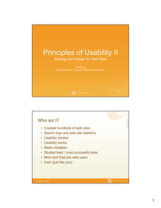 Principles of Usability II
                   Strategy and Design for Web Sites

                                         Present by
                    Patrick Bieser Sr., President Northwoods Software




  Who am I?
      •   Created hundreds of web sites
      •   Search logs and web site statistics
      •   Usability studies
      •   Usability books
      •   Made mistakes
      •   Studied best / most successful sites
      •   Mom and Dad are web users
      •   User (just like you)




October 16, 2006




                                                                        1
 
