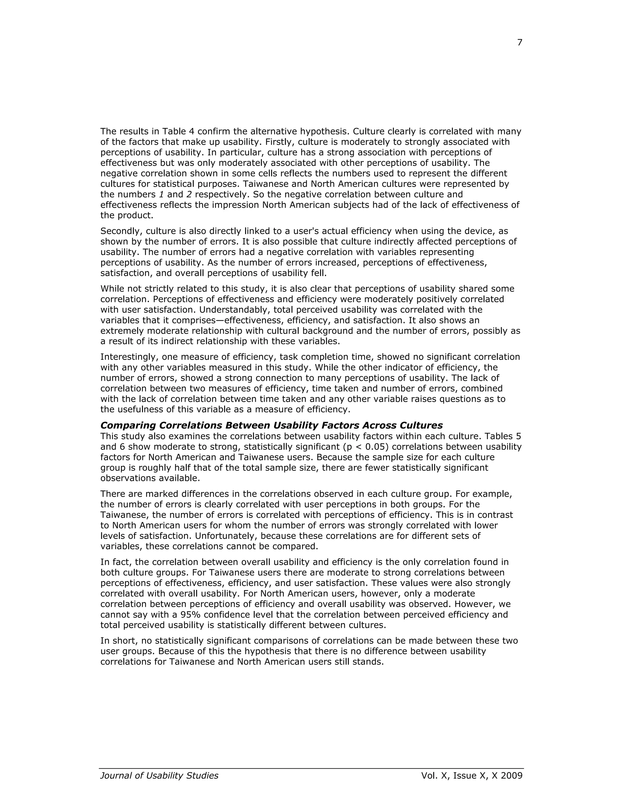 7




The results in Table 4 confirm the alternative hypothesis. Culture clearly is correlated with many
of the factors that make up usability. Firstly, culture is moderately to strongly associated with
perceptions of usability. In particular, culture has a strong association with perceptions of
effectiveness but was only moderately associated with other perceptions of usability. The
negative correlation shown in some cells reflects the numbers used to represent the different
cultures for statistical purposes. Taiwanese and North American cultures were represented by
the numbers 1 and 2 respectively. So the negative correlation between culture and
effectiveness reflects the impression North American subjects had of the lack of effectiveness of
the product.
Secondly, culture is also directly linked to a user's actual efficiency when using the device, as
shown by the number of errors. It is also possible that culture indirectly affected perceptions of
usability. The number of errors had a negative correlation with variables representing
perceptions of usability. As the number of errors increased, perceptions of effectiveness,
satisfaction, and overall perceptions of usability fell.
While not strictly related to this study, it is also clear that perceptions of usability shared some
correlation. Perceptions of effectiveness and efficiency were moderately positively correlated
with user satisfaction. Understandably, total perceived usability was correlated with the
variables that it comprises—effectiveness, efficiency, and satisfaction. It also shows an
extremely moderate relationship with cultural background and the number of errors, possibly as
a result of its indirect relationship with these variables.
Interestingly, one measure of efficiency, task completion time, showed no significant correlation
with any other variables measured in this study. While the other indicator of efficiency, the
number of errors, showed a strong connection to many perceptions of usability. The lack of
correlation between two measures of efficiency, time taken and number of errors, combined
with the lack of correlation between time taken and any other variable raises questions as to
the usefulness of this variable as a measure of efficiency.
Comparing Correlations Between Usability Factors Across Cultures
This study also examines the correlations between usability factors within each culture. Tables 5
and 6 show moderate to strong, statistically significant (p < 0.05) correlations between usability
factors for North American and Taiwanese users. Because the sample size for each culture
group is roughly half that of the total sample size, there are fewer statistically significant
observations available.
There are marked differences in the correlations observed in each culture group. For example,
the number of errors is clearly correlated with user perceptions in both groups. For the
Taiwanese, the number of errors is correlated with perceptions of efficiency. This is in contrast
to North American users for whom the number of errors was strongly correlated with lower
levels of satisfaction. Unfortunately, because these correlations are for different sets of
variables, these correlations cannot be compared.
In fact, the correlation between overall usability and efficiency is the only correlation found in
both culture groups. For Taiwanese users there are moderate to strong correlations between
perceptions of effectiveness, efficiency, and user satisfaction. These values were also strongly
correlated with overall usability. For North American users, however, only a moderate
correlation between perceptions of efficiency and overall usability was observed. However, we
cannot say with a 95% confidence level that the correlation between perceived efficiency and
total perceived usability is statistically different between cultures.
In short, no statistically significant comparisons of correlations can be made between these two
user groups. Because of this the hypothesis that there is no difference between usability
correlations for Taiwanese and North American users still stands.




Journal of Usability Studies                                                Vol. X, Issue X, X 2009
 