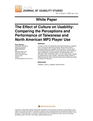 Vol. X, Issue X, X 2009, pp. xx-xx




                                       White Paper

The Effect of Culture on Usability:
Comparing the Perceptions and
Performance of Taiwanese and
North American MP3 Player Use
                                           Abstract
Steve Wallace
Technology Marketing                       A study of how 23 Taiwanese and North American subjects
Materials Company                          use a consumer electronic product shows that culture
techmarketing.tw                           strongly affects the usability of the product. Survey data
and
                                           shows that North American users had much lower levels of
National Chiao Tong
University (NCTU)                          user satisfaction and perceptions of effectiveness and
1001 University Road                       efficiency than Taiwanese users. On the other hand, results
Hsinchu 300                                on performance were unclear, indicating similar levels of
Taiwan                                     effectiveness for both cultural groups and conflicting results
stevewallace@ece.nctu.edu.tw               on levels of efficiency.

                                           Keywords
                                           usability, culture, usability measurement




Copyright © 2008-2009, Usability Professionals’ Association and the authors. Permission to make digital or hard
copies of all or part of this work for personal or classroom use is granted without fee provided that copies are not
made or distributed for profit or commercial advantage and that copies bear this notice and the full citation on the
first page. To copy otherwise, or republish, to post on servers or to redistribute to lists, requires prior specific
permission and/or a fee. URL: http://www.usabilityprofessionals.org.
 