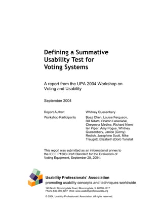 Defining a Summative
Usability Test for
Voting Systems

A report from the UPA 2004 Workshop on
Voting and Usability

September 2004


Report Author:                          Whitney Quesenbery
Workshop Participants                   Boaz Chen, Louise Ferguson,
                                        Bill Killam, Sharon Laskowski,
                                        Cheyenna Medina, Richard Niemi
                                        Ian Piper, Amy Pogue, Whitney
                                        Quesenbery, Janice (Ginny)
                                        Redish, Josephine Scott, Mike
                                        Traugott, Elizabeth (Dori) Tunstall


This report was submitted as an informational annex to
the IEEE P1583 Draft Standard for the Evaluation of
Voting Equipment, September 28, 2004.




 Usability Professionals’ Association
 promoting usability concepts and techniques worldwide
 140 North Bloomingdale Road, Bloomingdale, IL 60108-1017
 Phone 630-980-4997 Web: www.usabilityprofessionals.org

 © 2004, Usability Professionals’ Association. All rights reserved.
 