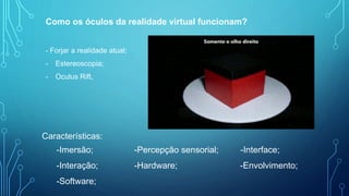 Como os óculos da realidade virtual funcionam?
- Forjar a realidade atual;
- Estereoscopia;
- Oculus Rift,
Características:
-Imersão; -Percepção sensorial; -Interface;
-Interação; -Hardware; -Envolvimento;
-Software;
 