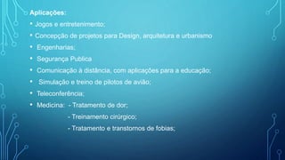 Aplicações:
• Jogos e entretenimento;
• Concepção de projetos para Design, arquitetura e urbanismo
• Engenharias;
• Segurança Publica
• Comunicação à distância, com aplicações para a educação;
• Simulação e treino de pilotos de avião;
• Teleconferência;
• Medicina: - Tratamento de dor;
- Treinamento cirúrgico;
- Tratamento e transtornos de fobias;
 