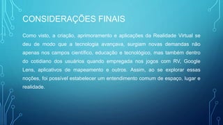 CONSIDERAÇÕES FINAIS
Como visto, a criação, aprimoramento e aplicações da Realidade Virtual se
deu de modo que a tecnologia avançava, surgiam novas demandas não
apenas nos campos científico, educação e tecnológico, mas também dentro
do cotidiano dos usuários quando empregada nos jogos com RV, Google
Lens, aplicativos de mapeamento e outros. Assim, ao se explorar essas
noções, foi possível estabelecer um entendimento comum de espaço, lugar e
realidade.
 