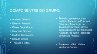 COMPONENTES DO GRUPO:
• Aurilene Oliveira
• Dênison Ananias
• Eliene De Andrade
• Henrique Gomes
• Isadora Barbaresco
• Iolanda Cortes
• Thalison Freitas
• Trabalho apresentado ao
Instituto Federal de Educação,
Ciência e Tecnologia do
Tocantins/Campus Palmas,
para a disciplina de Informática
Aplicada, no curso Tecnólogo
de Gestão Pública.
• Professor: Márlio Kleber
Venâncio Gomes.
 