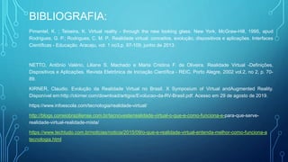BIBLIOGRAFIA:
Pimentel, K. ; Teixeira, K. Virtual reality - through the new looking glass. New York, McGraw-Hill, 1995, apud
Rodrigues, G. P.; Rodrigues, C. M. P.. Realidade virtual: conceitos, evolução, dispositivos e aplicações. Interfaces
Científicas - Educação. Aracaju, vol. 1 no3,p. 97-109, junho de 2013.
NETTO, Antônio Valério, Liliane S. Machado e Maria Cristina F. de Oliveira. Realidade Virtual -Definições,
Dispositivos e Aplicações. Revista Eletrônica de Iniciação Científica - REIC. Porto Alegre, 2002 vol.2, no 2, p. 70-
89.
KIRNER, Claudio. Evolução da Realidade Virtual no Brasil. X Symposium of Virtual andAugmented Reality.
Disponível em:http://ckirner.com/download/artigos/Evolucao-da-RV-Brasil.pdf. Acesso em 29 de agosto de 2019.
https://www.infoescola.com/tecnologia/realidade-virtual/
http://blogs.correiobraziliense.com.br/tecnoveste/realidade-virtual-o-que-e-como-funciona-e-para-que-serve-
realidade-virtual-realidade-mista/
https://www.techtudo.com.br/noticias/noticia/2015/09/o-que-e-realidade-virtual-entenda-melhor-como-funciona-a
tecnologia.html
 