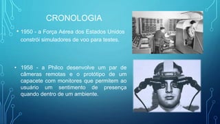 • 1950 - a Força Aérea dos Estados Unidos
constrói simuladores de voo para testes.
• 1958 - a Philco desenvolve um par de
câmeras remotas e o protótipo de um
capacete com monitores que permitem ao
usuário um sentimento de presença
quando dentro de um ambiente.
CRONOLOGIA
 