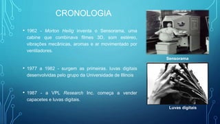 CRONOLOGIA
• 1962 - Morton Heilig inventa o Sensorama, uma
cabine que combinava filmes 3D, som estéreo,
vibrações mecânicas, aromas e ar movimentado por
ventiladores.
• 1977 a 1982 - surgem as primeiras. luvas digitais
desenvolvidas pelo grupo da Universidade de Illinois
• 1987 - a VPL Research Inc. começa a vender
capacetes e luvas digitais.
Sensorama
Luvas digitais
 