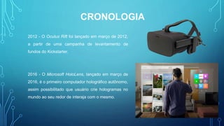 2012 - O Oculus Rift foi lançado em março de 2012,
a partir de uma campanha de levantamento de
fundos do Kickstarter.
2016 - O Microsoft HoloLens, lançado em março de
2016, é o primeiro computador holográfico autônomo,
assim possibilitado que usuário crie hologramas no
mundo ao seu redor de interaja com o mesmo.
CRONOLOGIA
 