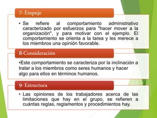 • Se refiere al comportamiento administrativo
caracterizado por esfuerzos para "hacer mover a la
organización", y para motivar con el ejemplo. El
comportamiento se orienta a la tarea y les merece a
los miembros una opinión favorable.
7-Empuje
•Este comportamiento se caracteriza por la inclinación a
tratar a los miembros como seres humanos y hacer
algo para ellos en términos humanos.
8-Consideración
• Las opiniones de los trabajadores acerca de las
limitaciones que hay en el grupo, se refieren a
cuántas reglas, reglamentos y procedimientos hay.
9-Estructura
 