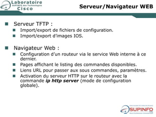 Serveur/Navigateur WEB
 Serveur TFTP :
 Import/export de fichiers de configuration.
 Import/export d’images IOS.
 Navigateur Web :
 Configuration d’un routeur via le service Web interne à ce
dernier.
 Pages affichant le listing des commandes disponibles.
 Liens URL pour passer aux sous commandes, paramètres.
 Activation du serveur HTTP sur le routeur avec la
commande ip http server (mode de configuration
globale).
 