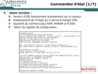 Commandes d’état (1/7)
 show version :
 Version d’IOS fonctionnant actuellement sur le routeur.
 Emplacement de l’image qui a servie à charger IOS.
 Quantité de mémoire pour RAM, NVRAM et FLASH.
 Valeur du registre de configuration.
Lab_A#show version
Cisco Internetwork Operating System Software
IOS (tm) C2600 Software (C2600-I-M), Version 12.2(15)T13, RELEASE SOFTWARE (fc2)
Technical Support: http://www.cisco.com/techsupport
Copyright (c) 1986-2004 by cisco Systems, Inc.
Compiled Wed 16-Jun-04 01:37 by hqluong
Image text-base: 0x80008098, data-base: 0x80C2E154
ROM: System Bootstrap, Version 11.3(2)XA4, RELEASE SOFTWARE (fc1)
ROM: C2600 Software (C2600-I-M), Version 12.2(15)T13, RELEASE SOFTWARE (fc2)
Lab_A uptime is 53 minutes
System returned to ROM by power-on
System image file is "flash:c2600-i-mz.122-15.T13.bin"
cisco 2621 (MPC860) processor (revision 0x102) with 35840K/5120K bytes of memory.
Processor board ID JAD045005D7 (1251332609)
M860 processor: part number 0, mask 49
Bridging software.
X.25 software, Version 3.0.0.
2 FastEthernet/IEEE 802.3 interface(s)
2 Low-speed serial(sync/async) network interface(s)
32K bytes of non-volatile configuration memory.
16384K bytes of processor board System flash (Read/Write)
Configuration register is 0x2102
 
