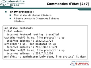  show protocols :
 Nom et état de chaque interface.
 Adresse de couche 3 associée à chaque
interface.
Lab_A#show protocols
Global values:
Internet Protocol routing is enabled
FastEthernet0/0 is up, line protocol is up
Internet address is 192.5.5.1/24
Serial0/0 is up, line protocol is up
Internet address is 201.100.11.1/24
FastEthernet0/1 is up, line protocol is up
Internet address is 205.7.5.1/24
Serial0/1 is administratively down, line protocol is down
Commandes d’état (2/7)
 