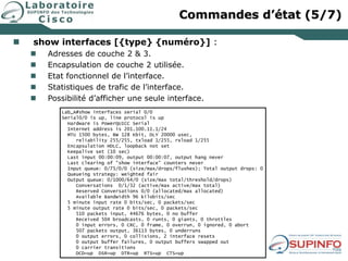  show interfaces [{type} {numéro}] :
 Adresses de couche 2 & 3.
 Encapsulation de couche 2 utilisée.
 Etat fonctionnel de l’interface.
 Statistiques de trafic de l’interface.
 Possibilité d’afficher une seule interface.
Lab_A#show interfaces serial 0/0
Serial0/0 is up, line protocol is up
Hardware is PowerQUICC Serial
Internet address is 201.100.11.1/24
MTU 1500 bytes, BW 128 Kbit, DLY 20000 usec,
reliability 255/255, txload 1/255, rxload 1/255
Encapsulation HDLC, loopback not set
Keepalive set (10 sec)
Last input 00:00:09, output 00:00:07, output hang never
Last clearing of "show interface" counters never
Input queue: 0/75/0/0 (size/max/drops/flushes); Total output drops: 0
Queueing strategy: weighted fair
Output queue: 0/1000/64/0 (size/max total/threshold/drops)
Conversations 0/1/32 (active/max active/max total)
Reserved Conversations 0/0 (allocated/max allocated)
Available Bandwidth 96 kilobits/sec
5 minute input rate 0 bits/sec, 0 packets/sec
5 minute output rate 0 bits/sec, 0 packets/sec
510 packets input, 44676 bytes, 0 no buffer
Received 504 broadcasts, 0 runts, 0 giants, 0 throttles
0 input errors, 0 CRC, 0 frame, 0 overrun, 0 ignored, 0 abort
507 packets output, 36113 bytes, 0 underruns
0 output errors, 0 collisions, 2 interface resets
0 output buffer failures, 0 output buffers swapped out
0 carrier transitions
DCD=up DSR=up DTR=up RTS=up CTS=up
Commandes d’état (5/7)
 