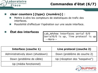  clear counters [{type} {numéro}] :
 Mettre à zéro les compteurs de statistiques de trafic des
interfaces.
 Possibilité d’effectuer l’opération sur une seule interface.
 État des interfaces
Interface (couche 1) Line protocol (couche 2)
Administratively down (shutdown) Down (problème de couche 2)
Down (problème de câble) Up (réception des "keepalive")
Up (média fonctionnel)
Lab_A#show interfaces serial 0/0
Serial0/0 is up, line protocol is up
--More--
Commandes d’état (6/7)
 