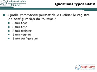Questions types CCNA
 Quelle commande permet de visualiser le registre
de configuration du routeur ?
 Show boot
 Show flash
 Show register
 Show version
 Show configuration
 