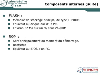 Composants internes (suite)
 FLASH :
 Mémoire de stockage principal de type EEPROM.
 Equivaut au disque dur d’un PC.
 Environ 32 Mo sur un routeur 2620XM
 ROM :
 Sert principalement au moment du démarrage.
 Bootstrap
 Équivaut au BIOS d’un PC.
 
