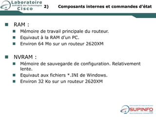 2) Composants internes et commandes d’état
 RAM :
 Mémoire de travail principale du routeur.
 Equivaut à la RAM d’un PC.
 Environ 64 Mo sur un routeur 2620XM
 NVRAM :
 Mémoire de sauvegarde de configuration. Relativement
lente.
 Equivaut aux fichiers *.INI de Windows.
 Environ 32 Ko sur un routeur 2620XM
 