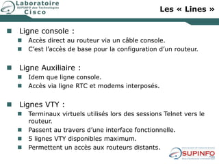 Les « Lines »
 Ligne console :
 Accès direct au routeur via un câble console.
 C’est l’accès de base pour la configuration d’un routeur.
 Ligne Auxiliaire :
 Idem que ligne console.
 Accès via ligne RTC et modems interposés.
 Lignes VTY :
 Terminaux virtuels utilisés lors des sessions Telnet vers le
routeur.
 Passent au travers d’une interface fonctionnelle.
 5 lignes VTY disponibles maximum.
 Permettent un accès aux routeurs distants.
 