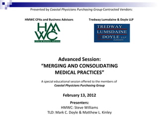Presented by Coastal Physicians Purchasing Group Contracted Vendors:

HMWC CPAs and Business Advisors             Tredway Lumsdaine & Doyle LLP




               Advanced Session:
          “MERGING AND CONSOLIDATING
              MEDICAL PRACTICES”
          A special educational session offered to the members of
                    Coastal Physicians Purchasing Group


                         February 13, 2012
                            Presenters:
                     HMWC: Steve Williams
              TLD: Mark C. Doyle & Matthew L. Kinley
 