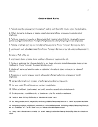 2




                                           General Work Rules



1. Failure to be at the job assignment "work place", ready to work fifteen (15) minutes before the starting time.

2. Willfully damaging, destroying, or stealing property belonging to fellow employees, the client or client
employees.

3. Fighting or engaging in horseplay or disorderly conduct. Including but not limited to intergroup/intragroup
politics causing problems between "work place" employees and Ankeny Temporary Services employees.

4. Refusing or failing to carry out any instructions of a supervisor at Ankeny Temporary Services or a client.

5. Leaving work early without permission from Ankeny Temporary Services or your job assignment supervisor. It
is

Considered Walk off the job!

6. Ignoring work duties or loafing during work hours. Sleeping or napping on the job.

7. Coming to work under the influence of alcohol or any drugs, or bringing alcoholic beverages, drugs, syringe
needles onto Ankeny Temporary Services or client’s property.

8. Intentionally giving any false information or misleading information to obtain employment or a leave of
absence.

9. Threatening or abusive language towards fellow Ankeny Temporary Services employees or clients'
employees.

10. Using another employee's time care or falsifying any record concerning payroll.

11. Not have a valid Drivers' License and your own transportation.

12. Willfully or habitually violating safety and health regulations according to client standards.

13. Smoking contrary to establish policy or violating any other fire protection regulations.

14. Failing to wear clothing conforming to standard set by the client.

15. Not taking proper care of, neglecting, or abusing Ankeny Temporary Services or clients' equipment and tolls.

16. Being tardy or taking long breaks from work or unexcused absences. No calling Ankeny Temporary Services
will be considered "NO Call No Show" and you will be automatically terminated.

17. Giving client confidential information out. When asked you work for Ankeny Temporary Services, not for the
client.
 
