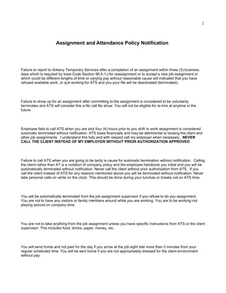 2




                      Assignment and Attendance Policy Notification




Failure to report to Ankeny Temporary Services after a completion of an assignment within three (3) business
days which is required by Iowa Code Section 96.5-1-j for reassignment or to accept a new job assignment or
which could be different lengths of time or varying pay without reasonable cause will indicated that you have
refused available work, or quit working for ATS and you your file will be deactivated (terminated).




Failure to show up for an assignment after committing to the assignment is considered to be voluntarily
terminates and ATS will consider this a No call No show. You will not be eligible for re-hire at anytime in the
future.

.

Employee fails to call ATS when you are sick four (4) hours prior to you shift or work assignment is considered
automatic terminated without notification. ATS loses financially and may be detrimental to loosing the client and
other job assignments. I understand this fully and with respect call my employer when necessary. NEVER
CALL THE CLIENT INSTEAD OF MY EMPLOYER WITHOUT PRIOR AUTHORIZATION APPROVED.




Failure to call ATS when you are going to be tardy is cause for automatic termination without notification. Calling
the client rather than AT is a violation of company policy and the employee handbook you initial and you will be
automatically terminated without notification. Never call the client without prior authorization from ATS. If you
call the client instead of ATS for any reasons mentioned above you will be terminated without notification. Never
take personal calls on while on the clock. This should be done during your lunches or breaks not on ATS time.




You will be automatically terminated from the job assignment supervisor if you refuse to do you assignment.
You are not to have any visitors or family members around while you are working. You are to be working not
playing around on company time.




You are not to take anything from the job assignment unless you have specific instructions from ATS or the client
supervisor: This includes food, drinks, paper, money, etc.




You will send home and not paid for the day if you arrive at the job sight late more than 5 minutes from your
regular scheduled time. You will be sent home if you are not appropriately dressed for the client environment
without pay.
 