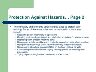 Protection Against Hazards… Page 2 The company and/or clients takes various steps to protect your hearing. Some of the ways noise can be reduced in a work area include: Separating noisy machinery or operations Keeping equipment maintained and lubricated so it doesn’t rattle or squeak Replacing worn or loose machine parts Using quiet substances like wood or plastic instead of metal when possible Using rubber mountings under heavy machinery to reduce vibration Using sound-absorbing acoustical tiles on the floor, ceiling, or walls Considering noise level before buying new equipment or installing new processes. Trying to perform high-noise maintenance after hours 