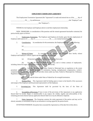 EMPLOYMENT TERMINATION AGREEMENT

        This Employment Termination Agreement (the "Agreement") is made and entered into as of the ____ day of
_________________, 20____, by and between ______________________________, (the “Employer”) and
______________________________ (the “Employee”).


        WHEREAS, the Employer and Employee desire to end their employment relationship,

         NOW, THEREFORE, in consideration of the premises and the mutual agreements hereinafter contained, the
parties hereby agree as follows:

       1.        Employment Termination: The Employer and Employee do hereby agree that the employment of
Employee shall cease as of ____ day of _________________, 20____, as a mutual termination date.

        2.       Consideration:    In consideration for the termination, the Employee shall receive the following:

                 (a) ___________________________________________________________________

                 (b) ___________________________________________________________________

       3.      Release of Claims:           In consideration to Employer, the employee does hereby release
Employer and Employer's officers, agents and directors from the following:

                 (a)      All payment of wages, all earned wages having been paid.

                  (b)     Any and all claims of Employee under any oral or written contract of employment,
including claims for wages, commissions, bonuses, vacation and the like.

                   (c)    Any and all claims under State, Federal or Municipal laws or regulations to the extent
permitted, including but not limited to notice of termination, hearing, unemployment compensation, worker's
compensation, vacation, sick pay, retirement and other claims under any State, Federal or Municipal law, Ordinance,
Regulation or act.

                 (d)      Any and all claims under State or Federal law for wrongful termination.

         4.       Binding Effect: This Agreement shall be binding upon or inure to the benefit of the successors
and assigns of the Employer and the personal representative of the Employee.

       5.    Governing Law:        This Agreement shall be governed by the laws of the State of
_______________.

         6.       Severability of Provisions: If one or more of the provisions of this Agreement or any application
thereof shall be invalid, illegal, or unenforceable in any respect, the validity, legality and enforceability of the
remaining provisions thereof and any application thereof shall in no way be affected or impaired.

          7.      Entire Agreement: The foregoing contains the entire agreement of the parties and may not be
altered, amended, or terminated except by an instrument in writing signed by the parties hereto.

        IN WITNESS WHEREOF, the parties have executed this Agreement as of the date first written above.
 