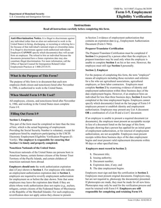 OMB No. 1615-0047; Expires 06/30/09

Department of Homeland Security
                                                                                                            Form I-9, Employment
U.S. Citizenship and Immigration Services                                                                   Eligibility Verification

                                                                       Instructions
                                     Read all instructions carefully before completing this form.


 Anti-Discrimination Notice. It is illegal to discriminate against             in Section 2 evidence of employment authorization that
 any individual (other than an alien not authorized to work in the             contains an expiration date (e.g., Employment Authorization
 United States) in hiring, discharging, or recruiting or referring for a       Document (Form I-766)).
 fee because of that individual's national origin or citizenship status.
 It is illegal to discriminate against work-authorized individuals.            Preparer/Translator Certification
 Employers CANNOT specify which document(s) they will accept                   The Preparer/Translator Certification must be completed if
 from an employee. The refusal to hire an individual because the               Section 1 is prepared by a person other than the employee. A
 documents presented have a future expiration date may also
                                                                               preparer/translator may be used only when the employee is
 constitute illegal discrimination. For more information, call the
                                                                               unable to complete Section 1 on his or her own. However, the
 Office of Special Counsel for Immigration Related Unfair
 Employment Practices at 1-800-255-8155.                                       employee must still sign Section 1 personally.
                                                                               Section 2, Employer

 What Is the Purpose of This Form?                                             For the purpose of completing this form, the term "employer"
                                                                               means all employers including those recruiters and referrers
The purpose of this form is to document that each new                          for a fee who are agricultural associations, agricultural
employee (both citizen and noncitizen) hired after November                    employers, or farm labor contractors. Employers must
6, 1986, is authorized to work in the United States.                           complete Section 2 by examining evidence of identity and
                                                                               employment authorization within three business days of the
                                                                               date employment begins. However, if an employer hires an
 When Should Form I-9 Be Used?
                                                                               individual for less than three business days, Section 2 must be
All employees, citizens, and noncitizens hired after November                  completed at the time employment begins. Employers cannot
6, 1986, and working in the United States must complete                        specify which document(s) listed on the last page of Form I-9
Form I-9.                                                                      employees present to establish identity and employment
                                                                               authorization. Employees may present any List A document
 Filling Out Form I-9                                                          OR a combination of a List B and a List C document.

                                                                               If an employee is unable to present a required document (or
Section 1, Employee
                                                                               documents), the employee must present an acceptable receipt
This part of the form must be completed no later than the time                 in lieu of a document listed on the last page of this form.
of hire, which is the actual beginning of employment.                          Receipts showing that a person has applied for an initial grant
Providing the Social Security Number is voluntary, except for                  of employment authorization, or for renewal of employment
employees hired by employers participating in the USCIS                        authorization, are not acceptable. Employees must present
Electronic Employment Eligibility Verification Program (E-                     receipts within three business days of the date employment
Verify). The employer is responsible for ensuring that                         begins and must present valid replacement documents within
Section 1 is timely and properly completed.                                    90 days or other specified time.
Noncitizen Nationals of the United States                                      Employers must record in Section 2:
Noncitizen nationals of the United States are persons born in
American Samoa, certain former citizens of the former Trust                        1.   Document title;
Territory of the Pacific Islands, and certain children of                          2.   Issuing authority;
noncitizen nationals born abroad.                                                  3.   Document number;
                                                                                   4.   Expiration date, if any; and
Employers should note the work authorization expiration
                                                                                   5.   The date employment begins.
date (if any) shown in Section 1. For employees who indicate
an employment authorization expiration date in Section 1,                      Employers must sign and date the certification in Section 2.
employers are required to reverify employment authorization                    Employees must present original documents. Employers may,
for employment on or before the date shown. Note that some                     but are not required to, photocopy the document(s) presented.
employees may leave the expiration date blank if they are                      If photocopies are made, they must be made for all new hires.
aliens whose work authorization does not expire (e.g., asylees,                Photocopies may only be used for the verification process and
refugees, certain citizens of the Federated States of Micronesia               must be retained with Form I-9. Employers are still
or the Republic of the Marshall Islands). For such employees,                  responsible for completing and retaining Form I-9.
reverification does not apply unless they choose to present
                                                                                                                        Form I-9 (Rev. 02/02/09) N
 