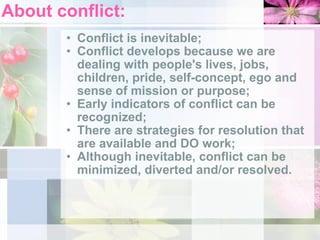 About conflict: Conflict is inevitable;  Conflict develops because we are dealing with people's lives, jobs, children, pride, self-concept, ego and sense of mission or purpose;  Early indicators of conflict can be recognized;  There are strategies for resolution that are available and DO work;  Although inevitable, conflict can be minimized, diverted and/or resolved.  