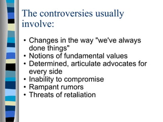 The controversies usually involve: Changes in the way "we've always done things"  Notions of fundamental values  Determined, articulate advocates for every side  Inability to compromise  Rampant rumors  Threats of retaliation  