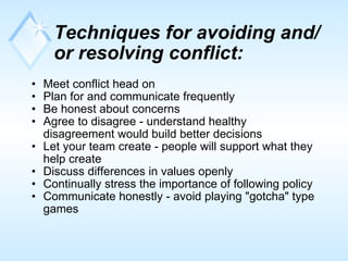 Techniques for avoiding and/or resolving   conflict:   Meet conflict head on  Plan for and communicate frequently  Be honest about concerns  Agree to disagree - understand healthy disagreement would build better decisions  Let your team create - people will support what they help create  Discuss differences in values openly  Continually stress the importance of following policy  Communicate honestly - avoid playing "gotcha" type games  