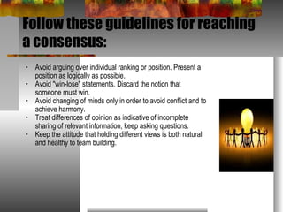 Follow these guidelines for reaching a consensus: Avoid arguing over individual ranking or position. Present a position as logically as possible.  Avoid "win-lose" statements. Discard the notion that someone must win.  Avoid changing of minds only in order to avoid conflict and to achieve harmony.  Treat differences of opinion as indicative of incomplete sharing of relevant information, keep asking questions.  Keep the attitude that holding different views is both natural and healthy to team building.  