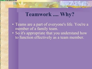 Teamwork .... Why? Teams are a part of everyone's life. You're a member of a family team.  So it's appropriate that you understand how to function effectively as a team member. 