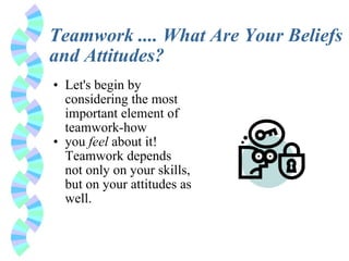 Teamwork .... What Are Your Beliefs and Attitudes? Let's begin by considering the most important element of teamwork-how you  feel  about it! Teamwork depends not only on your skills, but on your attitudes as well. 