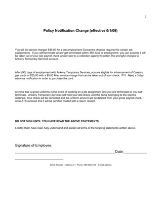 2




                         Policy Notification Change (effective 6/1/09)




You will be service charged $45.00 for a pre-employment Concentra physical required for certain job
assignments. If you self-terminate and/or get terminated within 365 days of employment, you can assume it will
be taken out of your last payroll check and/or sent to a collection agency to obtain the wrongful charges to
Ankeny Temporary Services account.




After (90) days of employment with Ankeny Temporary Services, you are eligible for advancement of Casey’s
gas cards of $25.00 with a $5.00 Misc service charge that can be taken out of your check. FYI: Need a 3 day
advance notification in order to purchase the card.




Anyone that is given uniforms in the event of working on a job assignment and you are terminated or you self
terminate. Ankeny Temporary Services will hold your last check until the items belonging to the client is
obtained. Your check will be cancelled and the uniform amount will be deleted from your gross payroll check,
once ATS receives this it will be certified mailed with a return receipt.




DO NOT SIGN UNTIL YOU HAVE READ THE ABOVE STATEMENTS

I certify that I have read, fully understand and accept all terms of the forgoing statements written above.




Signature of Employee:
________________________________________________________Date:_____________
___________________________
                              Street Address § Address 2 § Phone: 555.555.0125 § E-mail address
 
