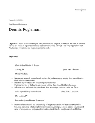 Dennis Fogleman




Phone: (515) 979-3510

Email: Dennis@Fogleman.us


Dennis Fogleman


Objective: I would like to secure a part time position in the range of 20-30 hours per week. Customer
service and hands on repair/maintenance are the areas I desire, although I am very experienced with
PC, business operations, and inventory control as well.



Experience:



         Fogie’s Small Engine & Repair

         Ankeny, IA                                                       [Nov 2008 – Present]

         Owner/Mechanic

    •   Service and repair all types of small engines for yard equipment ranging from snow blowers,
        chain saws, to lawn mowers.
    •   Maintain my own books for accounting and tax records.
    •   Customer service is the key to success and without them I wouldn’t be in business.
    •   Advertisement and marketing experience from web design, business cards, and flyers.

         Iowa Department of Public Health                              [May 2008 – Oct 2008]

         Des Moines, IA

         Purchasing Agent/Finance Department

    •   Monitor and maintained the functionality of the phone network for the Lucas State Office
        building. Including: scheduling transfers/relocations, arranging service repairs, assigning and
        setup of new numbers, kept accurate spreadsheet and files for monthly reports and billing.
 