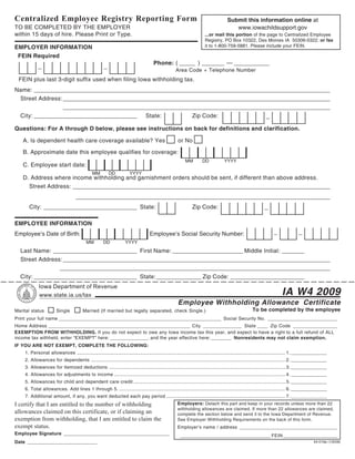 Reset Form                         Print Form
Centralized Employee Registry Reporting Form                                                                                                Submit this information online at
TO BE COMPLETED BY THE EMPLOYER                                                                                                                www.iowachildsupport.gov
within 15 days of hire. Please Print or Type.                                                                                ...or mail this portion of the page to Centralized Employee
                                                                                                                             Registry, PO Box 10322, Des Moines IA 50306-0322; or fax
EMPLOYER INFORMATION                                                                                                         it to 1-800-759-5881. Please include your FEIN.

 FEIN Required
            _                                            _                                Phone: ( _____ ) _______ — ___________
                                                                                                         Area Code + Telephone Number
 FEIN plus last 3-digit suffix used when filing Iowa withholding tax.
Name: ____________________________________________________________________________________________
 Street Address: ___________________________________________________________________________________
                 ___________________________________________________________________________________
 City: ________________________________    State:        Zip Code:              _
Questions: For A through D below, please see instructions on back for definitions and clarification.

   A. Is dependent health care coverage available? Yes                                                     or No
   B. Approximate date this employee qualifies for coverage:
                                                                                                                MM         DD             YYYY
   C. Employee start date:
                                                 MM          DD           YYYY
   D. Address where income withholding and garnishment orders should be sent, if different than above address.
     Street Address: ________________________________________________________________________________
                                      _______________________________________________________________________________
      City: _____________________________ State:                                                                    Zip Code:                                        _

EMPLOYEE INFORMATION
Employee’s Date of Birth:                                                               Employee’s Social Security Number:                                                  _               _
                                             MM         DD             YYYY
  Last Name: __________________________ First Name: ______________________ Middle Initial: _______
  Street Address: ___________________________________________________________________________________
                ____________________________________________________________________________________
  City: ________________________________ State: ______________ Zip Code: _______________________
             Iowa Department of Revenue
             www.state.ia.us/tax                                                                                                                                                 IA W4 2009
                                                                                                           Employee Withholding Allowance Certificate
Marital status           Single           Married (If married but legally separated, check Single.)                                                          To be completed by the employee
Print your full name _______________________________________________________________ Social Security No. ___________________________
Home Address _______________________________________________________ City _______________ State ____ Zip Code _________________
EXEMPTION FROM WITHHOLDING. If you do not expect to owe any Iowa income tax this year, and expect to have a right to a full refund of ALL
income tax withheld, enter “EXEMPT” here: _______________ and the year effective here: ________ Nonresidents may not claim exemption.
IF YOU ARE NOT EXEMPT, COMPLETE THE FOLLOWING:
    1. Personal allowances ................................................................................................................................................................... 1. ______________
    2. Allowances for dependents ........................................................................................................................................................ 2. ______________
    3. Allowances for itemized deductions .......................................................................................................................................... 3. ______________
    4. Allowances for adjustments to income ...................................................................................................................................... 4. ______________
    5. Allowances for child and dependent care credit ....................................................................................................................... 5. ______________
    6. Total allowances. Add lines 1 through 5. .................................................................................................................................. 6. ______________
    7. Additional amount, if any, you want deducted each pay period ............................................................................................. 7. ______________
I certify that I am entitled to the number of withholding                                                  Employers: Detach this part and keep in your records unless more than 22
                                                                                                           withholding allowances are claimed. If more than 22 allowances are claimed,
allowances claimed on this certificate, or if claiming an                                                  complete the section below and send it to the Iowa Department of Revenue.
exemption from withholding, that I am entitled to claim the                                                See Employer Withholding Requirements on the back of this form.
exempt status.                                                                                             Employer’s name / address ______________________________________
Employee Signature _________________________________________                                                ___________________________________ FEIN _____________________
Date ___________________________                                                                                                                                                                       44-019a (1/9/09)
 