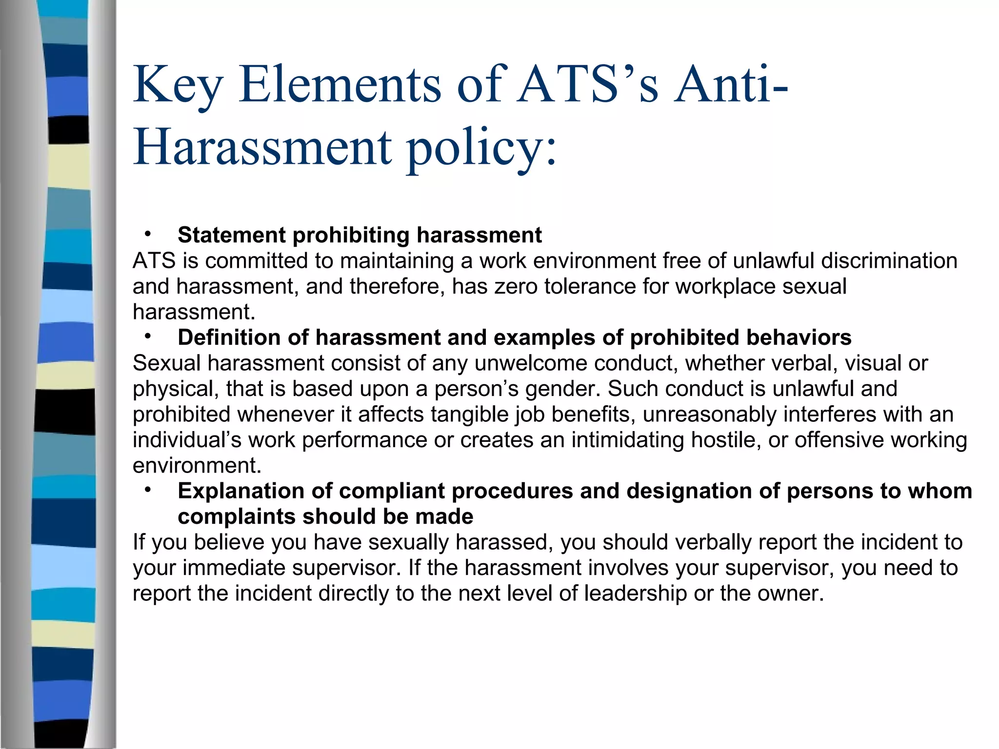 Key Elements of ATS’s Anti-Harassment policy: Statement prohibiting harassment ATS is committed to maintaining a work environment free of unlawful discrimination and harassment, and therefore, has zero tolerance for workplace sexual harassment. Definition of harassment and examples of prohibited behaviors Sexual harassment consist of any unwelcome conduct, whether verbal, visual or physical, that is based upon a person’s gender. Such conduct is unlawful and prohibited whenever it affects tangible job benefits, unreasonably interferes with an individual’s work performance or creates an intimidating hostile, or offensive working environment.  Explanation of compliant procedures and designation of persons to whom complaints should be made If you believe you have sexually harassed, you should verbally report the incident to your immediate supervisor. If the harassment involves your supervisor, you need to report the incident directly to the next level of leadership or the owner.  