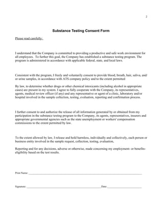 2




                             Substance Testing Consent Form

Please read carefully:



I understand that the Company is committed to providing a productive and safe work environment for
all employees. To further this goal, the Company has established a substance testing program. The
program is administered in accordance with applicable federal, state, and local laws.



Consistent with the program, I freely and voluntarily consent to provide blood, breath, hair, saliva, and/
or urine samples, in accordance with ATS company policy and to the extent permitted

By law, to determine whether drugs or other chemical intoxicants (including alcohol in appropriate
cases) are present in my system. I agree to fully cooperate with the Company, its representatives,
agents, medical review officer (if any) and any representative or agent of a clinic, laboratory and/or
hospital involved in the sample collection, testing, evaluation, reporting and confirmation process.



I further consent to and authorize the release of all information generated by or obtained from my
participation in the substance testing program to the Company, its agents, representatives, insurers and
appropriate governmental agencies such as the state unemployment or workers' compensation
commissions to the extent permitted by law.



To the extent allowed by law, I release and hold harmless, individually and collectively, each person or
business entity involved in the sample request, collection, testing, evaluation,

Reporting and for any decisions, adverse or otherwise, made concerning my employment- or benefits-
eligibility based on the test results.




Print Name: _____________________________________________________________________________________




Signature: ________________________________________________________Date:__________________________
 