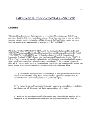 15




          EMPLOYEE HANDBOOK INITIALS AND DATE


Candidates



When candidates from outside the company are to be considered for job openings, the following
procedures should be followed: No candidate without a Social Card at the time of interview will be
taken, the interview can be re-scheduled. ATS participates in the E-verification process and cannot
interview without proper documentation as requested. 8 U.S.C. §1324a(b)(1).



IMMIGRATION REFORM AND CONTROL ACT: The Immigration Reform and Control Act of
1986 (“IRCA”), as amended by the Illegal Immigration Reform and Immigrant Responsibility Act of
1996 (“IIRIRA”), 8 U.S.C. §§1324a and 1324b, and regulations of the U.S. Citizenship and
Immigration Services (“USCIS”), formerly, the Immigration and Naturalization Service (“INS”)), 8
C.F.R. §274a.1 et seq., prohibit employers from hiring individuals who are not legally eligible to work
in the United States. Accordingly, all employers are required to verify that every new employee is
either a U.S. citizen or authorized to be employed in the United States and may not employ anyone who
cannot provide the documentation required to complete the Form I-9, discussed below



       (A)Any candidate for employment must fill out and sign an employment application form in
       order to be considered for hiring. Upon completion of the application, the application, the
       candidate becomes a applicant for purposed of ATS recordkeeping.



       (B) The Human Resources Department will consider request for accommodations of disabilities
       and religious and will determine what, if any, accommodation will be made.



       (C) Applicants determined to be qualified for consideration for available job openings will be
       interviewed by the Human Resources Department and given any test required for the job.
 