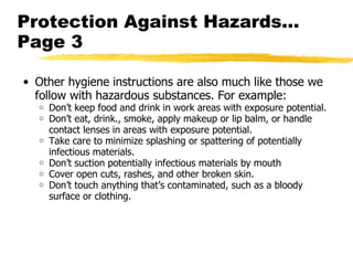 Protection Against Hazards… Page 3 Other hygiene instructions are also much like those we follow with hazardous substances. For example: Don’t keep food and drink in work areas with exposure potential. Don’t eat, drink., smoke, apply makeup or lip balm, or handle contact lenses in areas with exposure potential. Take care to minimize splashing or spattering of potentially infectious materials. Don’t suction potentially infectious materials by mouth Cover open cuts, rashes, and other broken skin. Don’t touch anything that’s contaminated, such as a bloody surface or clothing. 