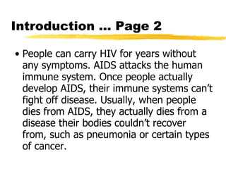 Introduction … Page 2 People can carry HIV for years without any symptoms. AIDS attacks the human immune system. Once people actually develop AIDS, their immune systems can’t fight off disease. Usually, when people dies from AIDS, they actually dies from a disease their bodies couldn’t recover from, such as pneumonia or certain types of cancer.  